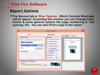 67
Elite Fire Software
The Second tab is Other Options , Which Controls What data
will be appear. According this window you can Change fonts,
Colors & some general options like page numbering & line
spacing. Etc.. You can also Print a logo to the report.
Report Options
 