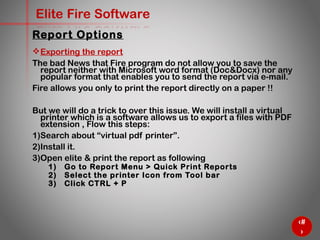 68
Elite Fire Software
Exporting the report
The bad News that Fire program do not allow you to save the
report neither with Microsoft word format (Doc&Docx) nor any
popular format that enables you to send the report via e-mail.
Fire allows you only to print the report directly on a paper !!
But we will do a trick to over this issue. We will install a virtual
printer which is a software allows us to export a files with PDF
extension , Flow this steps:
1) Search about “virtual pdf printer”.
2) Install it.
3) Open elite & print the report as following
1) Go to Report Menu > Quick Print Reports
2) Select the printer Icon from Tool bar
3) Click CTRL + P
Report Options
 