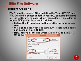 69
Elite Fire Software
You’ll see this screen. After installing the Virtual PDF Printer,
You will find a printer added to your PC, contains the name
of the software, In case of my computer , I installed so
Adobe PDF printer is shown in printers.
o Select this Printer, and optimize other options as you want.
o Click ok to open “Save as Window” to select the name and
place of you PDF file.
o Now, You’ve a PDF File which allows you to E-mail it. Or convert
it to Word & Edit it .
Report Options
 