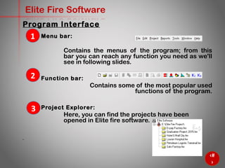 7
Elite Fire Software
Menu bar:
Contains the menus of the program; from this
bar you can reach any function you need as we'll
see in following slides.
Function bar:
Contains some of the most popular used functions
of the program.
Project Explorer:
Here, you can find the projects have been opened in
Elite fire software.
1
2
3
Program Interface
 