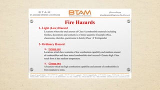 Fire Hazards
1- Light (Low) Hazard
Locations where the total amount of Class A combustible materials including
finishes, decorations and contents is of minor quantity. (Example office,
classrooms, churches, guestrooms in hotels) Class ‘A’ Extinguisher
2- Ordinary Hazard
A. Group one
Locations which have contents of low combustion capability and medium amount
of combustibles and these stored combustibles don't exceed 4.2meter high. Fires
result from it has medium temperature.
A. Group two
A location which has high combustion capability and amount of combustibles is
from medium to extra.
 