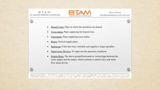  Branch Lines: Pipes in which the sprinklers are placed.
 Cross-mains: Pipes supplying the branch lines.
 Feed mains: Pipes supplying cross-mains.
 Risers: Vertical supply pipes.
 Spring-up: A line that rises vertically and supplies a single sprinkler.
 Supervisory Devices: To supervise the operation conditions.
 System Riser: The above ground horizontal or vertical pipe between the
water supply and the mains, which contains a control valve and water
flow alarm device.
 
