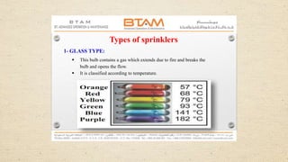 Types of sprinklers
1- GLASS TYPE:
 This bulb contains a gas which extends due to fire and breaks the
bulb and opens the flow.
 It is classified according to temperature.
 