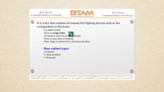 It is a box that contains all manual fire-fighting devices such as fire
extinguishers or fire hoses.
It is MOUNTED:
•Next to escape stairs
•In entrance and exits of cars parking's
•Near to main door of building
•Max. High of cabinet (0.9:1.5m) from the floor.
Hose cabinet types:
1-Exposed
2- Semi-predated
3- Recessed
 
