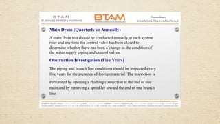 Main Drain (Quarterly or Annually)
A main drain test should be conducted annually at each system
riser and any time the control valve has been closed to
determine whether there has been a change in the condition of
the water supply piping and control valves
Obstruction Investigation (Five Years)
The piping and branch line conditions should be inspected every
five years for the presence of foreign material. The inspection is
Performed by opening a flushing connection at the end of one
main and by removing a sprinkler toward the end of one branch
line.
 