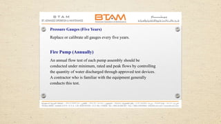 Pressure Gauges (Five Years)
Replace or calibrate all gauges every five years.
Fire Pump (Annually)
An annual flow test of each pump assembly should be
conducted under minimum, rated and peak flows by controlling
the quantity of water discharged through approved test devices.
A contractor who is familiar with the equipment generally
conducts this test.
 