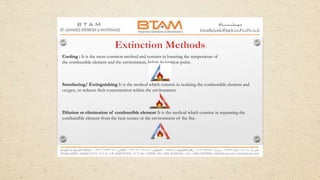 Cooling : It is the most common method and consists in lowering the temperature of
the combustible element and the environment, below its ignition point.
Smothering/ Extinguishing It is the method which consists in isolating the combustible element and
oxygen, or reduces their concentration within the environment.
Dilution or elimination of combustible element It is the method which consists in separating the
combustible element from the heat source or the environment of the fire.
 