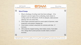 Diesel Pumps
1. Observe discharge of cooling water from heat exchanger – if no
adequate to prevent engine from overheating, check strainer in
cooling system for obstructions. If still not adequate, adjust pressure
reducing valve for correct flow.
2. Check engine instrument panel for correct speed, oil pressure, water
temperature and ammeter charging rate.
3. Check battery terminal connections for corrosion and clean if
necessary.
4. After pump has stopped running, check intake screens, if provided.
Also, change diesel system pressure recorder charts a rewind if
necessary.
 