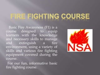 Basic Fire Awareness (F1) is a
course designed to equip
learners with the knowledge
and necessary skills to manage
and extinguish a fire
environment, using a variety of
skills and various fire fighting
equipment covered during the
course.
For our fun, informative basic
fire fighting course.
 