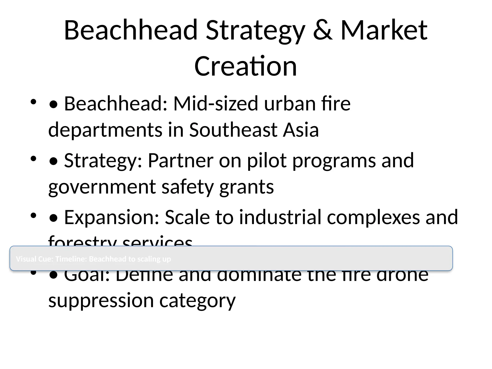 Beachhead Strategy & Market
Creation
• • Beachhead: Mid-sized urban fire
departments in Southeast Asia
• • Strategy: Partner on pilot programs and
government safety grants
• • Expansion: Scale to industrial complexes and
forestry services
• • Goal: Define and dominate the fire drone
suppression category
Visual Cue: Timeline: Beachhead to scaling up
 