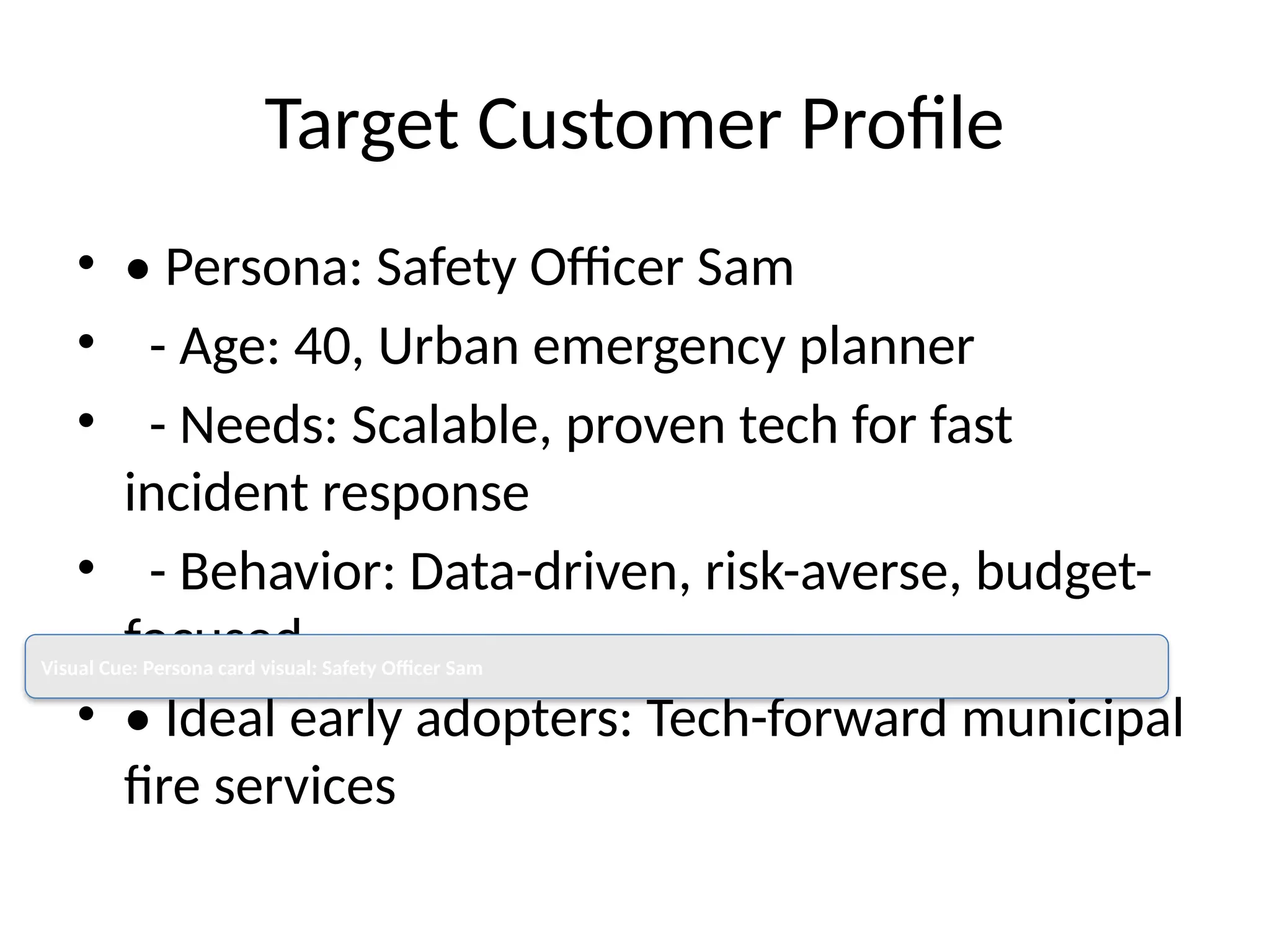 Target Customer Profile
• • Persona: Safety Officer Sam
• - Age: 40, Urban emergency planner
• - Needs: Scalable, proven tech for fast
incident response
• - Behavior: Data-driven, risk-averse, budget-
focused
• • Ideal early adopters: Tech-forward municipal
fire services
Visual Cue: Persona card visual: Safety Officer Sam
 