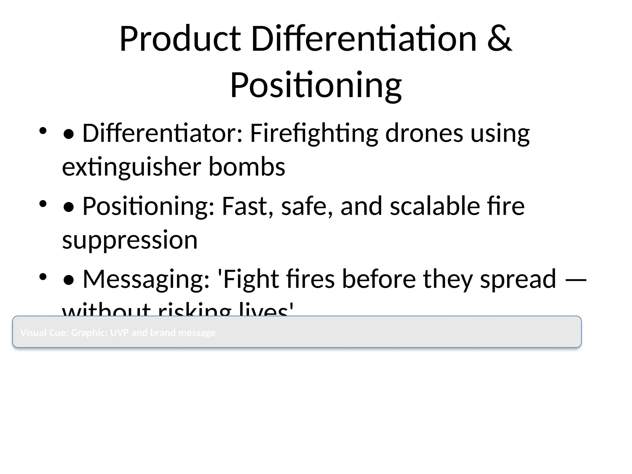 Product Differentiation &
Positioning
• • Differentiator: Firefighting drones using
extinguisher bombs
• • Positioning: Fast, safe, and scalable fire
suppression
• • Messaging: 'Fight fires before they spread —
without risking lives'
Visual Cue: Graphic: UVP and brand message
 