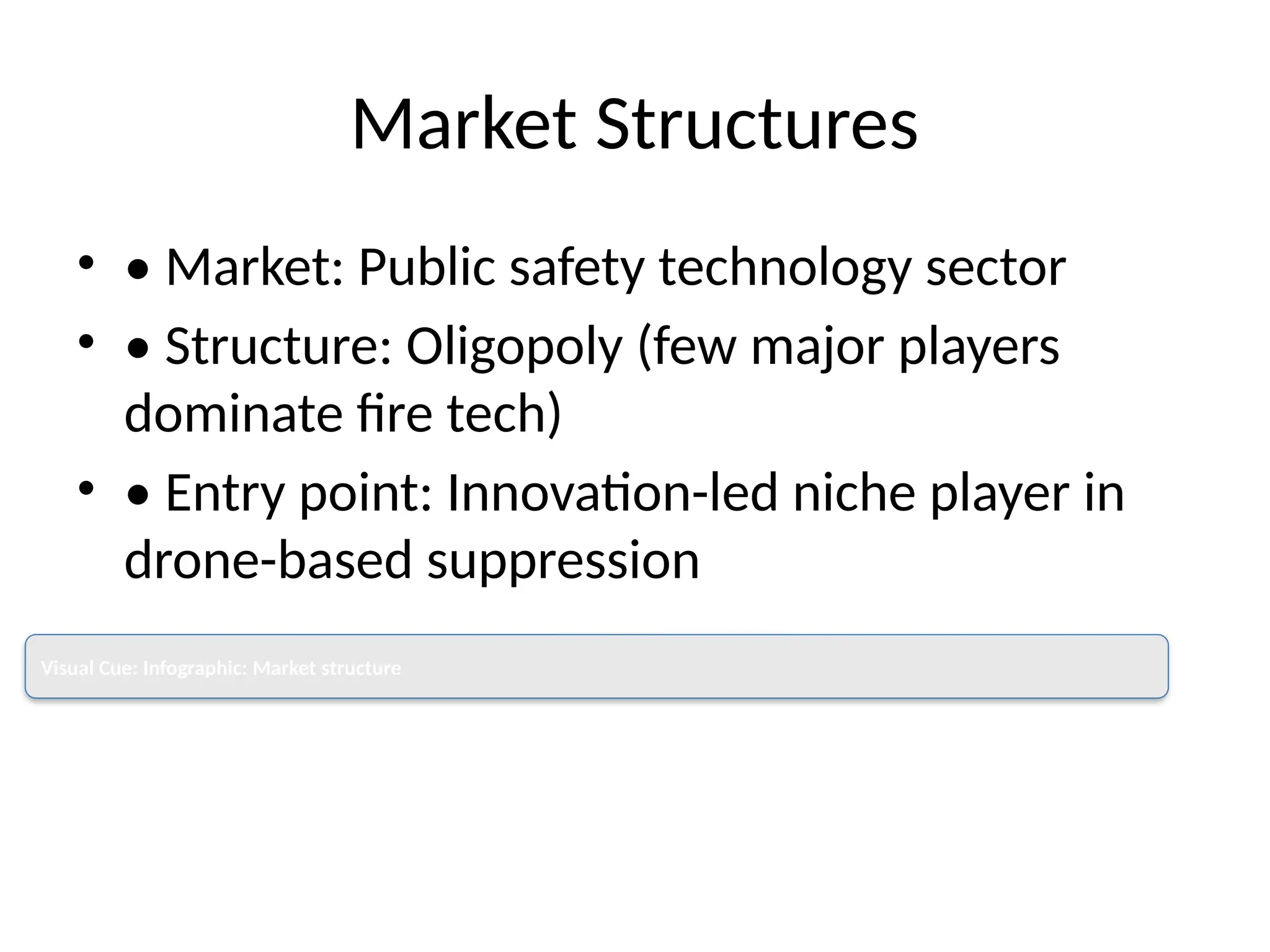 Market Structures
• • Market: Public safety technology sector
• • Structure: Oligopoly (few major players
dominate fire tech)
• • Entry point: Innovation-led niche player in
drone-based suppression
Visual Cue: Infographic: Market structure
 