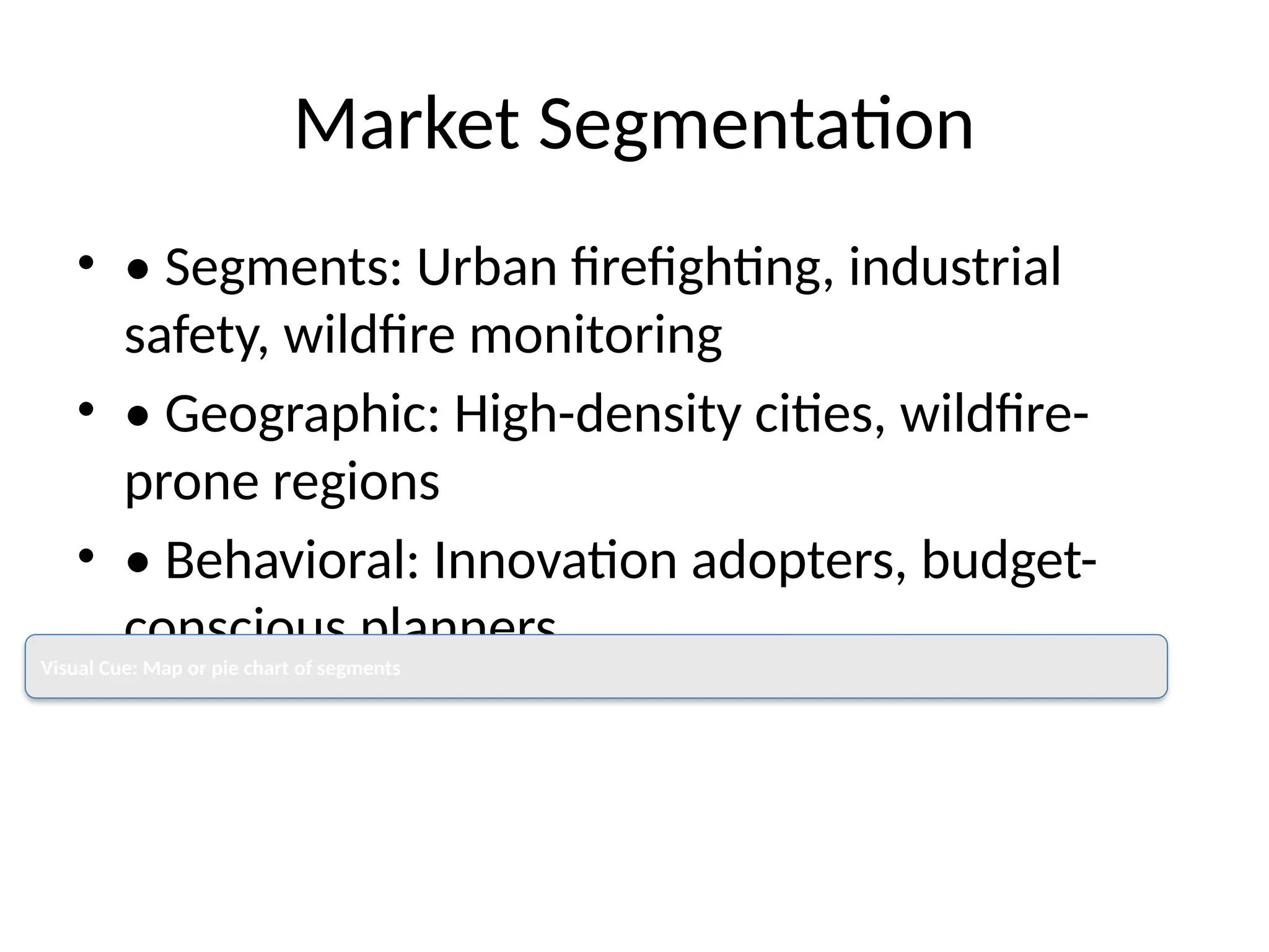 Market Segmentation
• • Segments: Urban firefighting, industrial
safety, wildfire monitoring
• • Geographic: High-density cities, wildfire-
prone regions
• • Behavioral: Innovation adopters, budget-
conscious planners
Visual Cue: Map or pie chart of segments
 