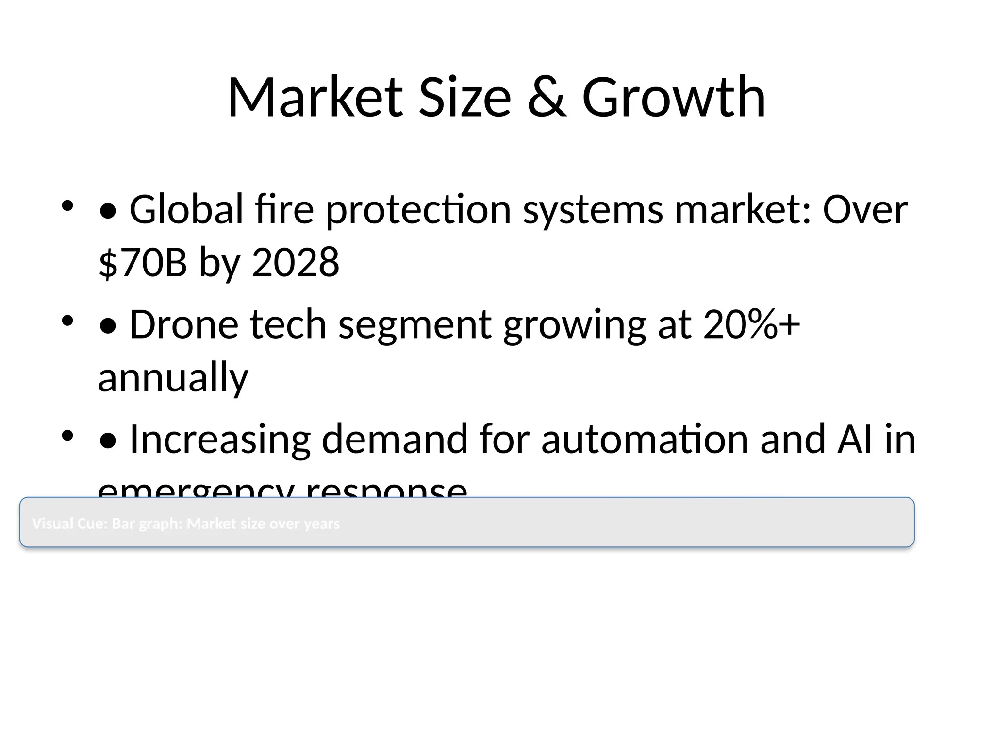 Market Size & Growth
• • Global fire protection systems market: Over
$70B by 2028
• • Drone tech segment growing at 20%+
annually
• • Increasing demand for automation and AI in
emergency response
Visual Cue: Bar graph: Market size over years
 
