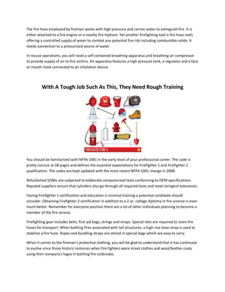 The fire hose employed by firemen works with high pressure and carries water to extinguish fire. It is
either attached to a fire engine or a nearby fire hydrant. Yet another firefighting tool is fire hose reels
offering a controlled supply of water to combat any potential fire risk including combustible solids. It
needs connection to a pressurized source of water.
In rescue operations, you will need a self contained breathing apparatus and breathing air compressor
to provide supply of air to fire victims. An apparatus features a high pressure tank, a regulator and a face
or mouth mask connected to an inhalation device.
With A Tough Job Such As This, They Need Rough Training
You should be familiarized with NFPA 1001 in the early level of your professional career. The code is
pretty concise at 28 pages and defines the essential expectations for Firefighter 1 and Firefighter 2
qualification. The codes are kept updated with the most recent NFPA 1001 change in 2008.
Refurbished SCBAs are subjected to elaborate computerized tests conforming to OEM specifications.
Reputed suppliers ensure that cylinders also go through all required tests and meet stringent tolerances.
Having Firefighter 1 certification and education is minimal training a potential candidate should
consider. Obtaining Firefighter 2 certification in addition to a 2-yr. college diploma in fire science is even
much better. Remember for everyone position there are a lot of other individuals planning to become a
member of the fire service.
Firefighting gear includes belts, first aid bags, strings and straps. Special nets are required to store fire
hoses for transport. When battling fires associated with tall structures, a high-rise hose strap is used to
stabilize a fire hose. Ropes and bundling straps are stored in special bags which are easy to carry.
When it comes to the fireman's protective clothing, you will be glad to understand that it has continued
to evolve since those historic instances when fire fighters wore street clothes and wool/leather coats
using their company's logos in battling fire outbreaks.
 