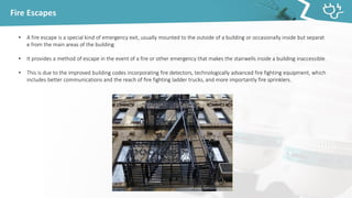 Fire Escapes
• A fire escape is a special kind of emergency exit, usually mounted to the outside of a building or occasionally inside but separat
e from the main areas of the building.
• It provides a method of escape in the event of a fire or other emergency that makes the stairwells inside a building inaccessible.
• This is due to the improved building codes incorporating fire detectors, technologically advanced fire fighting equipment, which
includes better communications and the reach of fire fighting ladder trucks, and more importantly fire sprinklers.
 
