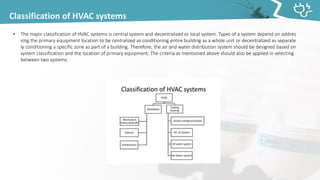 Classification of HVAC systems
• The major classification of HVAC systems is central system and decentralized or local system. Types of a system depend on addres
sing the primary equipment location to be centralized as conditioning entire building as a whole unit or decentralized as separate
ly conditioning a specific zone as part of a building. Therefore, the air and water distribution system should be designed based on
system classification and the location of primary equipment. The criteria as mentioned above should also be applied in selecting
between two systems.
 