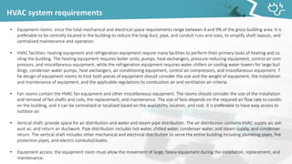 HVAC system requirements
• Equipment rooms: since the total mechanical and electrical space requirements range between 4 and 9% of the gross building area. It is
preferable to be centrally located in the building to reduce the long duct, pipe, and conduit runs and sizes, to simplify shaft layouts, and
centralized maintenance and operation.
• HVAC facilities: heating equipment and refrigeration equipment require many facilities to perform their primary tasks of heating and co
oling the building. The heating equipment requires boiler units, pumps, heat exchangers, pressure-reducing equipment, control air com
pressors, and miscellaneous equipment, while the refrigeration equipment requires water chillers or cooling water towers for large buil
dings, condenser water pumps, heat exchangers, air-conditioning equipment, control air compressors, and miscellaneous equipment. T
he design of equipment rooms to host both pieces of equipment should consider the size and the weight of equipment, the installation
and maintenance of equipment, and the applicable regulations to combustion air and ventilation air criteria.
• Fan rooms contain the HVAC fan equipment and other miscellaneous equipment. The rooms should consider the size of the installation
and removal of fan shafts and coils, the replacement, and maintenance. The size of fans depends on the required air flow rate to conditi
on the building, and it can be centralized or localized based on the availability, location, and cost. It is preferable to have easy access to
outdoor air.
• Vertical shaft: provide space for air distribution and water and steam pipe distribution. The air distribution contains HVAC supply air, exh
aust air, and return air ductwork. Pipe distribution includes hot water, chilled water, condenser water, and steam supply, and condenser
return. The vertical shaft includes other mechanical and electrical distribution to serve the entire building including plumbing pipes, fire
protection pipes, and electric conduits/closets.
• Equipment access: the equipment room must allow the movement of large, heavy equipment during the installation, replacement, and
maintenance.
 