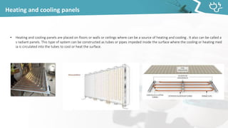 Heating and cooling panels
• Heating and cooling panels are placed on floors or walls or ceilings where can be a source of heating and cooling . It also can be called a
s radiant panels. This type of system can be constructed as tubes or pipes impeded inside the surface where the cooling or heating med
ia is circulated into the tubes to cool or heat the surface.
 
