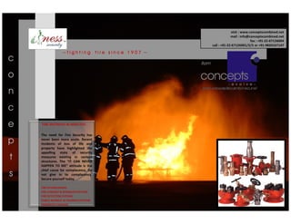 visit : www.conceptscombined.net
                                                                                mail : info@conceptscombined.net
                                                                                             fax : +91-22-67126004
                                                                   call : +91-22-67126001/2/3 or +91-9820167147

                  ~fighting             fire since 1907 ~
c                                                           from

o
n
c
e   FIRE DESTROYS IN MINUTES!

    The need for Fire Security has
p   never been more acute. Recent
    incidents of loss of life and
    property have highlighted the
    appalling state of security
t   measures existing in various
    structures. The “IT CAN NEVER
    HAPPEN TO ME” attitude is the
    chief cause for complacency. Do
s   not give in to complacency.
    Secure yourself today.

    FIRE EXTINGUISHERS
    FIRE HYDRANT & SPRINKLER SYSTEMS
    FIRE DETECTION SYSTEMS
    PUBLIC ADDRESS & TALKBACK SYSTEMS
    EMERGENCY SIGNAGE
 