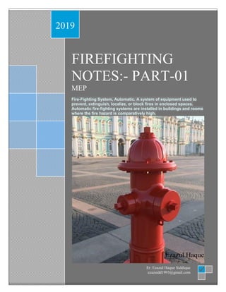 Fire fighting notes part -01 by Er. Ezaz
2019
FIREFIGHTING
NOTES:- PART-01
MEP
Fire-Fighting System, Automatic. A system of equipment used to
prevent, extinguish, localize, or block fires in enclosed spaces.
Automatic fire-fighting systems are installed in buildings and rooms
where the fire hazard is comparatively high.
Ezazul Haque
Er. Ezazul Haque Siddique
ezazsidd1993@gmail.com
 