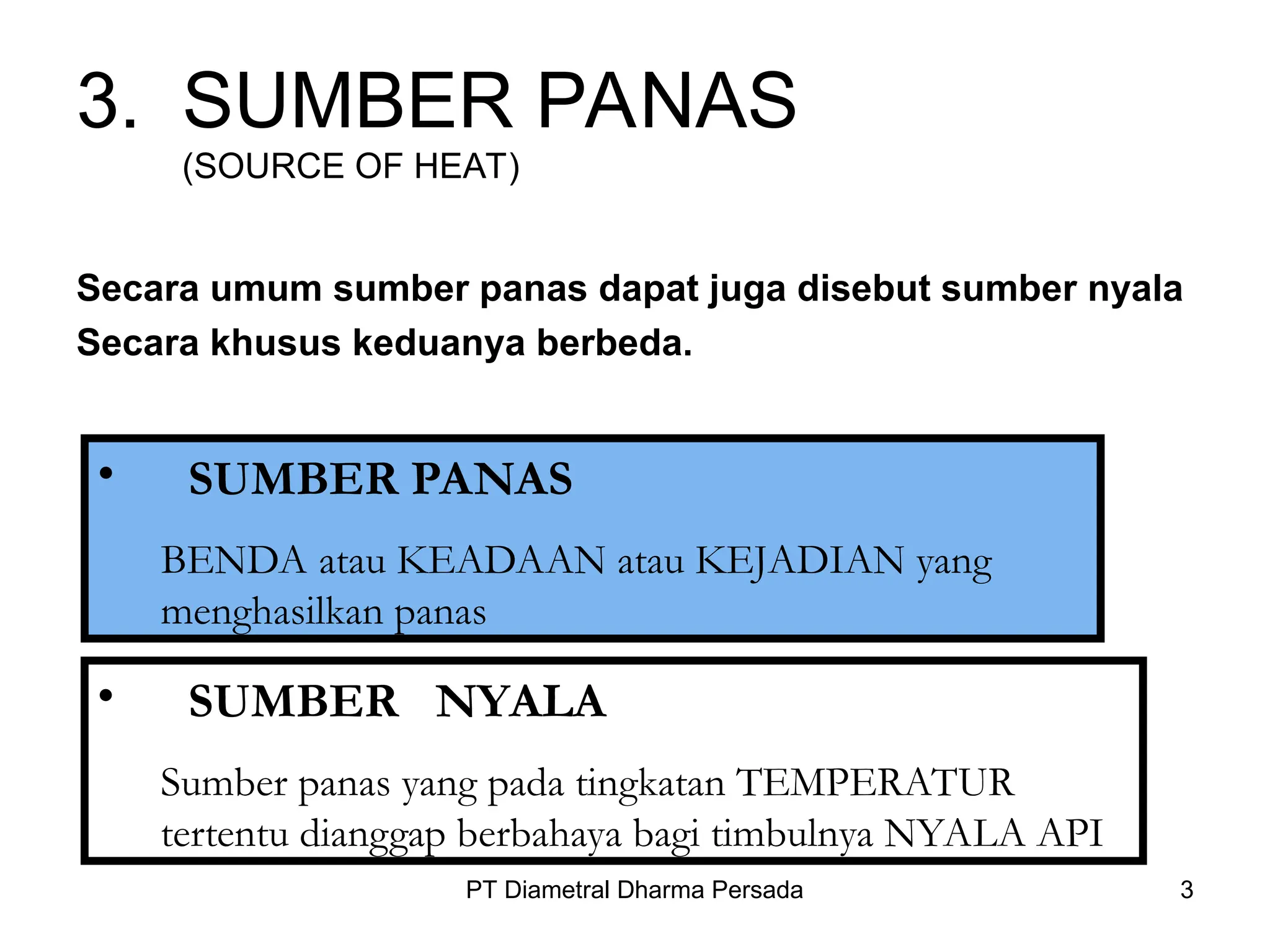 PT Diametral Dharma Persada 3
3. SUMBER PANAS
(SOURCE OF HEAT)
Secara umum sumber panas dapat juga disebut sumber nyala
Secara khusus keduanya berbeda.
• SUMBER PANAS
BENDA atau KEADAAN atau KEJADIAN yang
menghasilkan panas
• SUMBER NYALA
Sumber panas yang pada tingkatan TEMPERATUR
tertentu dianggap berbahaya bagi timbulnya NYALA API
 