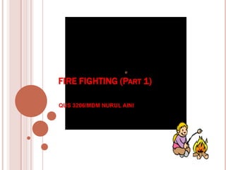 FIRE FIGHTING (PART 1)
QUS 3206/MDM NURUL AINI
 