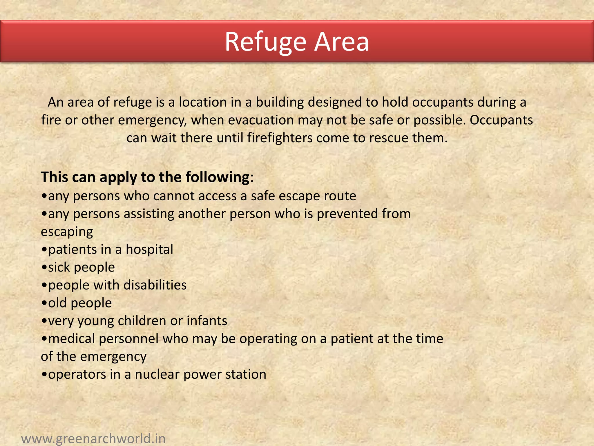 An area of refuge is a location in a building designed to hold occupants during a
fire or other emergency, when evacuation may not be safe or possible. Occupants
can wait there until firefighters come to rescue them.
This can apply to the following:
•any persons who cannot access a safe escape route
•any persons assisting another person who is prevented from
escaping
•patients in a hospital
•sick people
•people with disabilities
•old people
•very young children or infants
•medical personnel who may be operating on a patient at the time
of the emergency
•operators in a nuclear power station
Refuge Area
www.greenarchworld.in
 