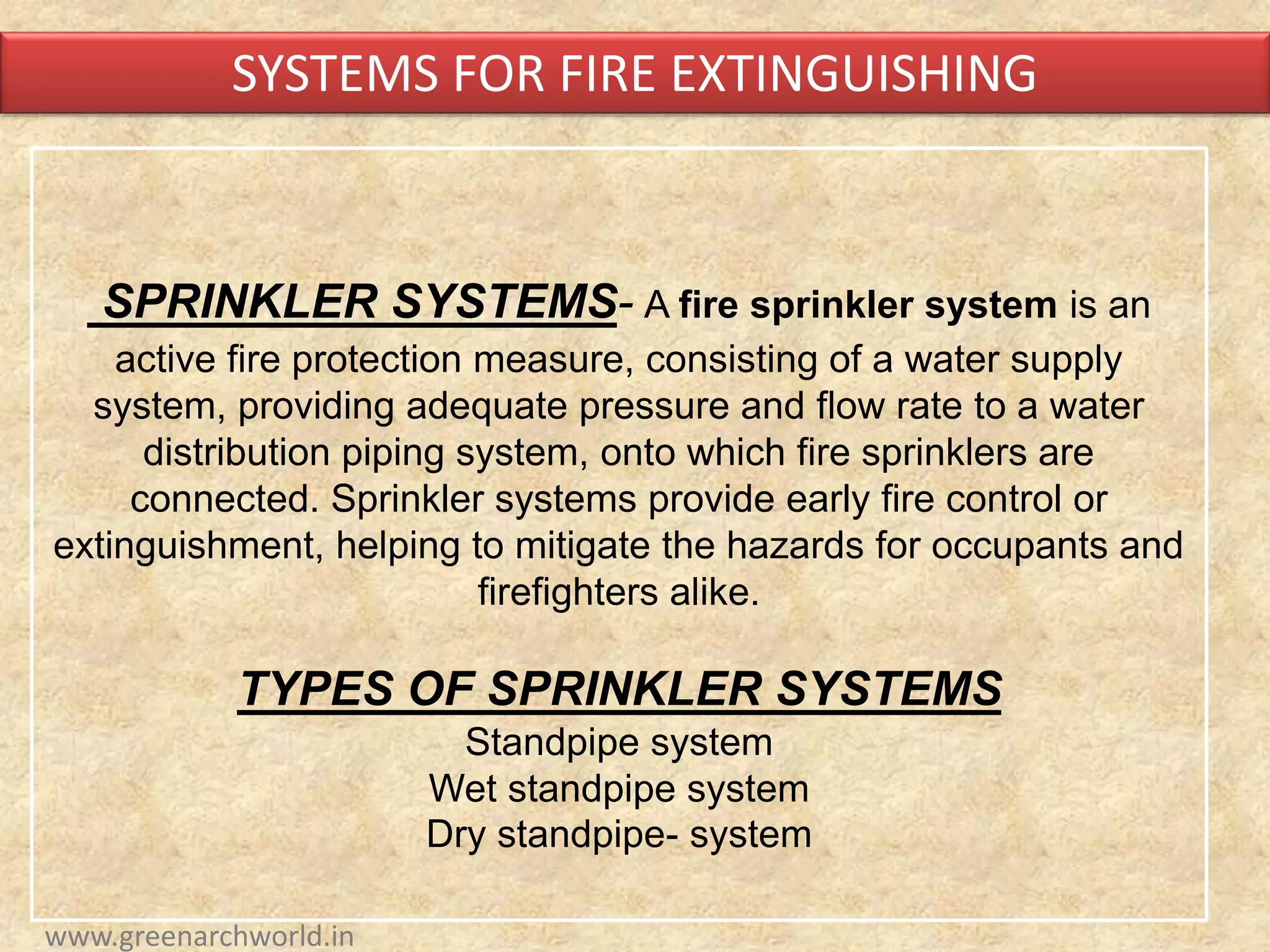 SPRINKLER SYSTEMS- A fire sprinkler system is an
active fire protection measure, consisting of a water supply
system, providing adequate pressure and flow rate to a water
distribution piping system, onto which fire sprinklers are
connected. Sprinkler systems provide early fire control or
extinguishment, helping to mitigate the hazards for occupants and
firefighters alike.
TYPES OF SPRINKLER SYSTEMS
Standpipe system
Wet standpipe system
Dry standpipe- system
SYSTEMS FOR FIRE EXTINGUISHING
www.greenarchworld.in
 