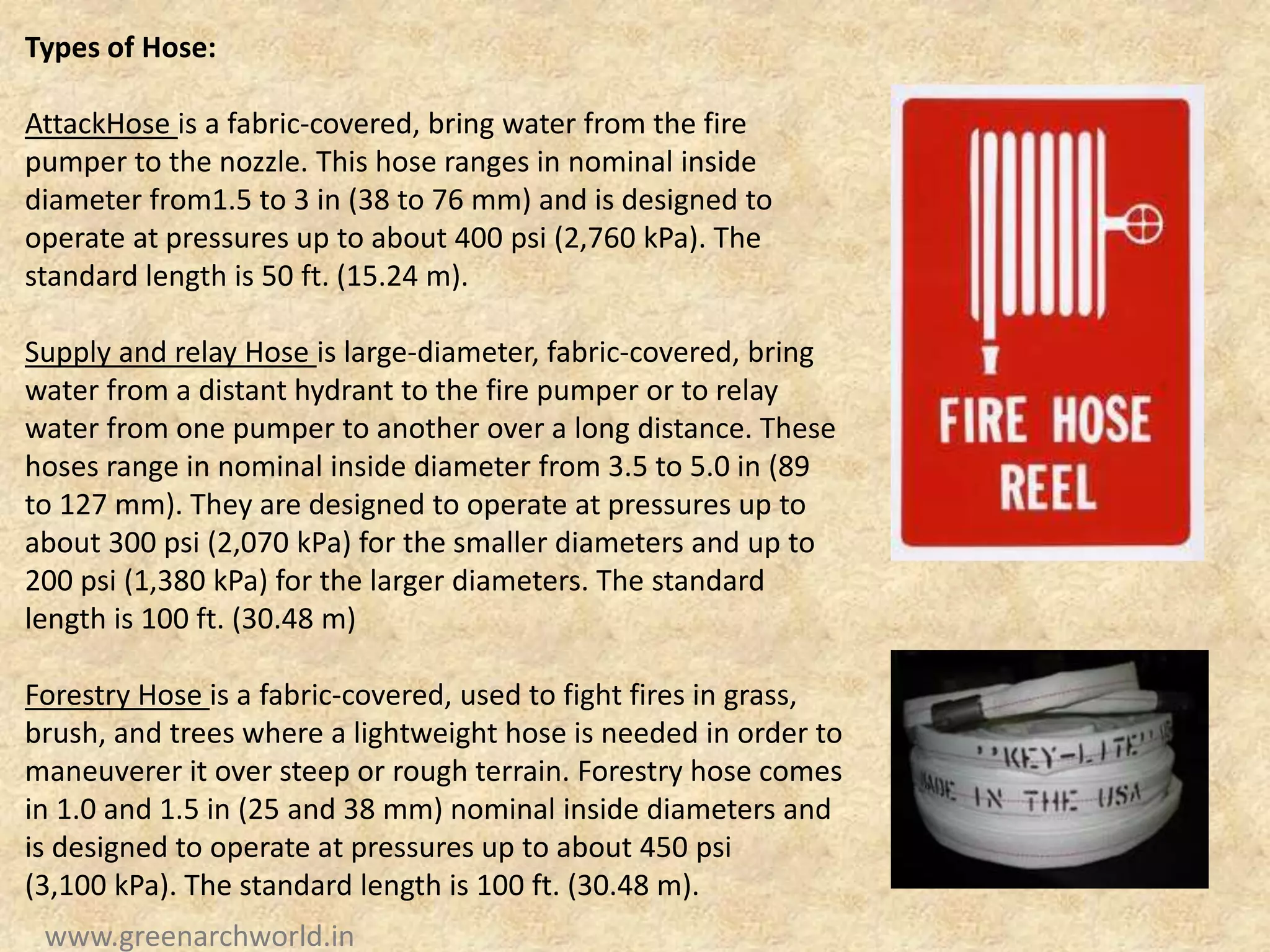 Types of Hose:
AttackHose is a fabric-covered, bring water from the fire
pumper to the nozzle. This hose ranges in nominal inside
diameter from1.5 to 3 in (38 to 76 mm) and is designed to
operate at pressures up to about 400 psi (2,760 kPa). The
standard length is 50 ft. (15.24 m).
Supply and relay Hose is large-diameter, fabric-covered, bring
water from a distant hydrant to the fire pumper or to relay
water from one pumper to another over a long distance. These
hoses range in nominal inside diameter from 3.5 to 5.0 in (89
to 127 mm). They are designed to operate at pressures up to
about 300 psi (2,070 kPa) for the smaller diameters and up to
200 psi (1,380 kPa) for the larger diameters. The standard
length is 100 ft. (30.48 m)
Forestry Hose is a fabric-covered, used to fight fires in grass,
brush, and trees where a lightweight hose is needed in order to
maneuverer it over steep or rough terrain. Forestry hose comes
in 1.0 and 1.5 in (25 and 38 mm) nominal inside diameters and
is designed to operate at pressures up to about 450 psi
(3,100 kPa). The standard length is 100 ft. (30.48 m).
www.greenarchworld.in
 