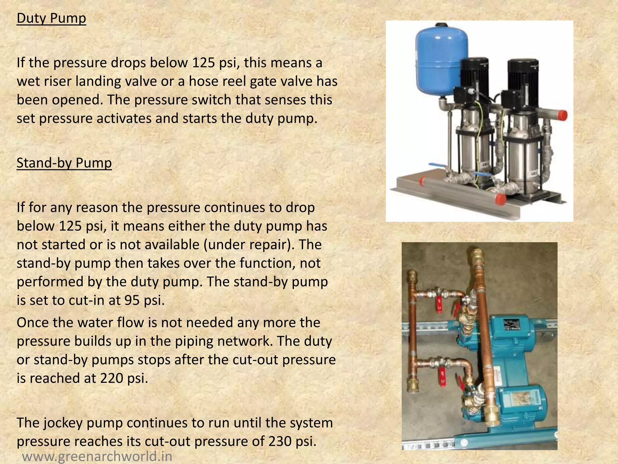 Duty Pump
If the pressure drops below 125 psi, this means a
wet riser landing valve or a hose reel gate valve has
been opened. The pressure switch that senses this
set pressure activates and starts the duty pump.
Stand-by Pump
If for any reason the pressure continues to drop
below 125 psi, it means either the duty pump has
not started or is not available (under repair). The
stand-by pump then takes over the function, not
performed by the duty pump. The stand-by pump
is set to cut-in at 95 psi.
Once the water flow is not needed any more the
pressure builds up in the piping network. The duty
or stand-by pumps stops after the cut-out pressure
is reached at 220 psi.
The jockey pump continues to run until the system
pressure reaches its cut-out pressure of 230 psi.
www.greenarchworld.in
 