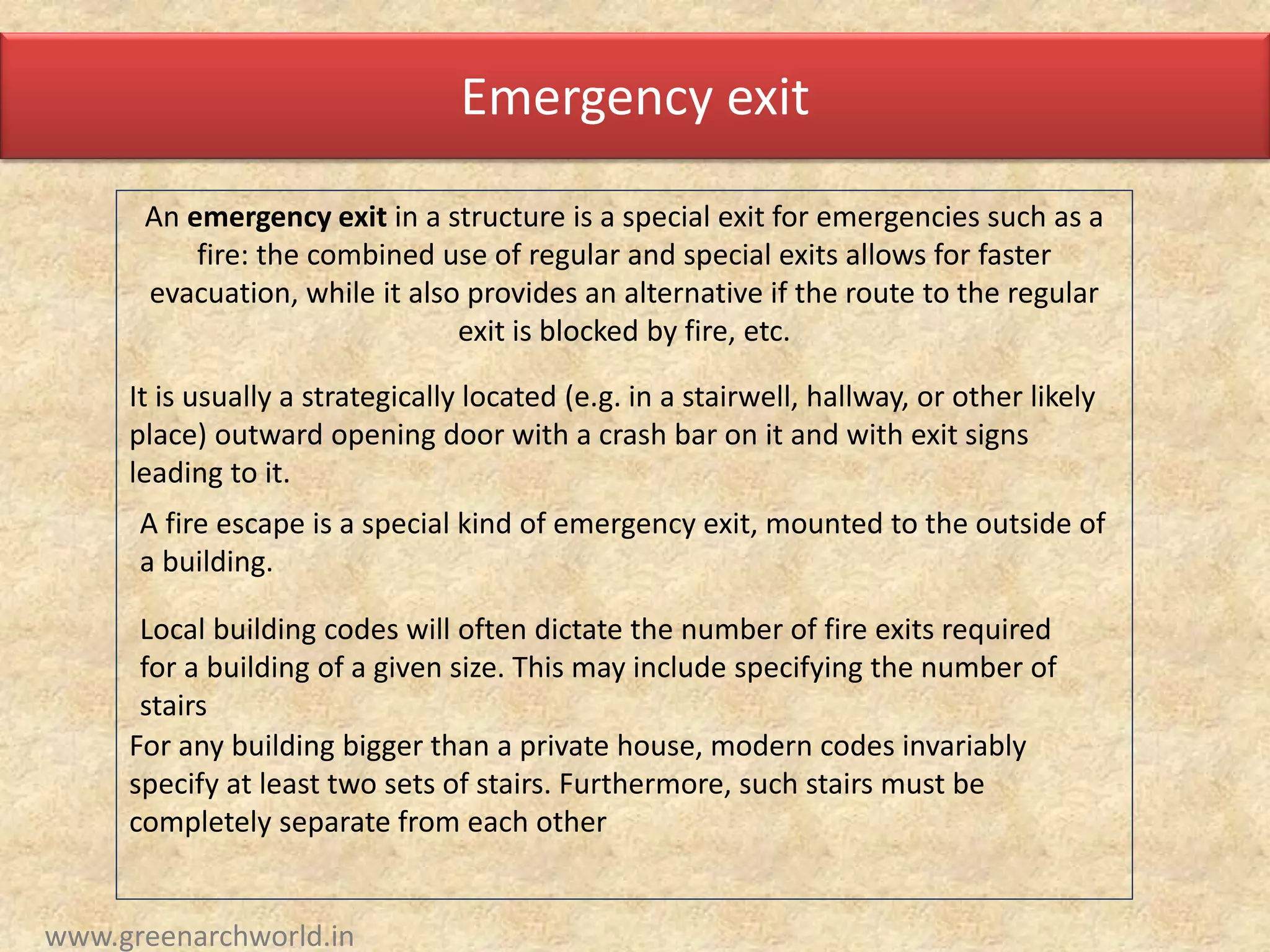 Emergency exit
An emergency exit in a structure is a special exit for emergencies such as a
fire: the combined use of regular and special exits allows for faster
evacuation, while it also provides an alternative if the route to the regular
exit is blocked by fire, etc.
It is usually a strategically located (e.g. in a stairwell, hallway, or other likely
place) outward opening door with a crash bar on it and with exit signs
leading to it.
A fire escape is a special kind of emergency exit, mounted to the outside of
a building.
Local building codes will often dictate the number of fire exits required
for a building of a given size. This may include specifying the number of
stairs
For any building bigger than a private house, modern codes invariably
specify at least two sets of stairs. Furthermore, such stairs must be
completely separate from each other
www.greenarchworld.in
 