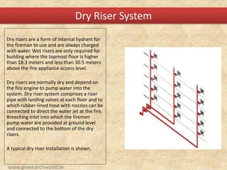 Dry risers are a form of internal hydrant for
the fireman to use and are always charged
with water. Wet risers are only required for
building where the topmost floor is higher
than 18.3 meters and less than 30.5 meters
above the fire appliance access level.
Dry risers are normally dry and depend on
the fire engine to pump water into the
system. Dry riser system comprises a riser
pipe with landing valves at each floor and to
which rubber-lined hose with nozzles can be
connected to direct the water jet at the fire.
Breeching inlet into which the firemen
pump water are provided at ground level
and connected to the bottom of the dry
risers.
A typical dry riser installation is shown.
Dry Riser System
www.greenarchworld.in
 