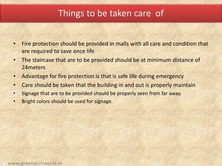 Things to be taken care of
• Fire protection should be provided in malls with all care and condition that
are required to save once life
• The staircase that are to be provided should be at minimum distance of
24meters
• Advantage for fire protection is that is safe life during emergency
• Care should be taken that the building in and out is properly maintain
• Signage that are to be provided should be properly seen from far away.
• Bright colors should be used for signage.
www.greenarchworld.in
 