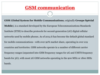 GSM communication
GSM (Global System for Mobile Communications, originally Groupe Spécial
Mobile), is a standard developed by the European Telecommunications Standards
Institute (ETSI) to describe protocols for second-generation (2G) digital cellular
networks used by mobile phones. As of 2014 it has become the default global standard
for mobile communications - with over 90% market share, operating in over 219
countries and territories. GSM networks operate in a number of different carrier
frequency ranges (separated into GSM frequency ranges for 2G and UMTS frequency
bands for 3G), with most 2G GSM networks operating in the 900 MHz or 1800 MHz
bands.
 