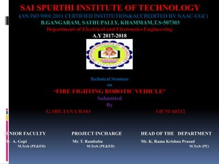SAI SPURTHI INSTITUTE OF TECHNOLOGY
(AN ISO 9001:2011 CERTIFIED INSTITUTION&ACCREDITED BY NAAC-UGC)
B.GANGARAM, SATHUPALLY, KHAMMAM,T.S-507303
Department of Electrical and Electronics Engineering
A.Y 2017-2018
SENIOR FACULTY PROJECT INCHARGE HEAD OF THE DEPARTMENT
Mr. A. Gopi Mr. T. Rambabu Mr. K. Rama Krishna Prasad
M.Tech (PE&ED) M.Tech (PE&ED) M.Tech (PE)
Technical Seminar
on
“FIRE FIGHTING ROBOTIC VEHICLE”
Submitted
By
G.SRUJANA RAO 14C51A0212
 