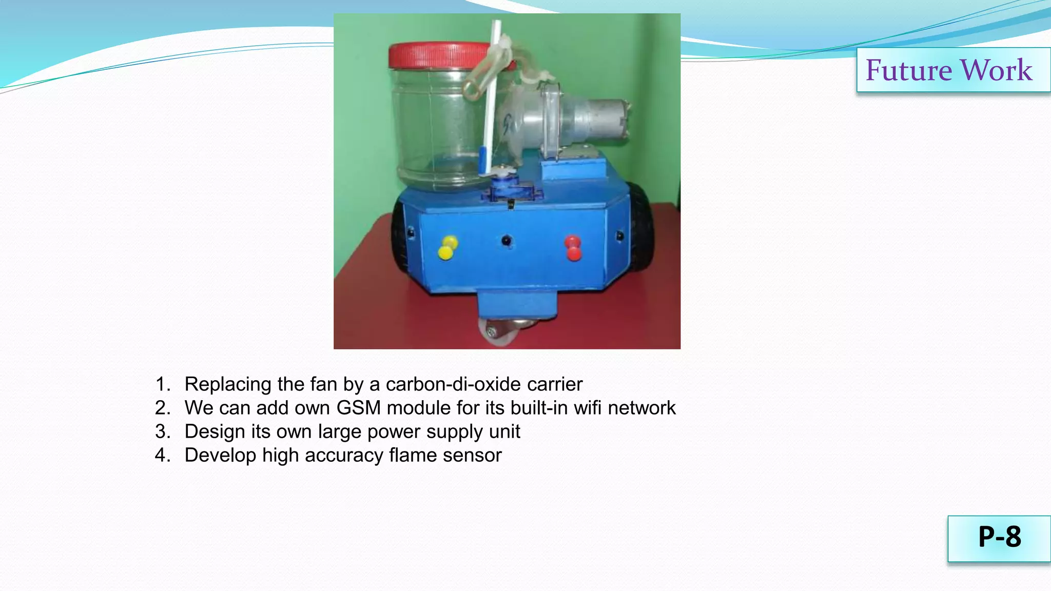 Future Work
P-8
1. Replacing the fan by a carbon-di-oxide carrier
2. We can add own GSM module for its built-in wifi network
3. Design its own large power supply unit
4. Develop high accuracy flame sensor
 