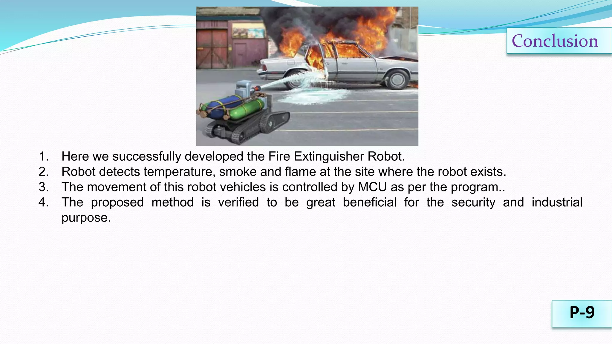 Conclusion
1. Here we successfully developed the Fire Extinguisher Robot.
2. Robot detects temperature, smoke and flame at the site where the robot exists.
3. The movement of this robot vehicles is controlled by MCU as per the program..
4. The proposed method is verified to be great beneficial for the security and industrial
purpose.
P-9
 