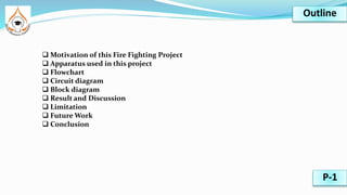  Motivation of this Fire Fighting Project
 Apparatus used in this project
 Flowchart
 Circuit diagram
 Block diagram
 Result and Discussion
 Limitation
 Future Work
 Conclusion
Outline
P-1
 
