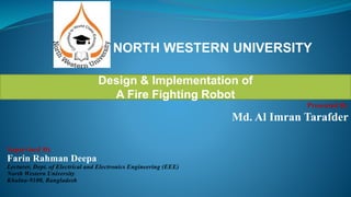 NORTH WESTERN UNIVERSITY
Design & Implementation of
A Fire Fighting Robot
Presented By
Md. Al Imran Tarafder
Supervised By
Farin Rahman Deepa
Lecturer, Dept. of Electrical and Electronics Engineering (EEE)
North Western University
Khulna-9100, Bangladesh
 