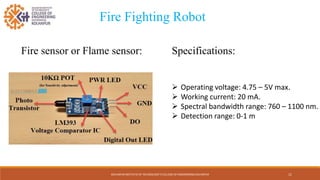 KOLHAPUR INSTITUTE OF TECHNOLOGY’S COLLEGE OF ENGINEERING KOLHAPUR
Fire sensor or Flame sensor:
Fire Fighting Robot
11
Specifications:
 Operating voltage: 4.75 – 5V max.
 Working current: 20 mA.
 Spectral bandwidth range: 760 – 1100 nm.
 Detection range: 0-1 m
 