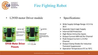 KOLHAPUR INSTITUTE OF TECHNOLOGY’S COLLEGE OF ENGINEERING KOLHAPUR 13
Fire Fighting Robot
• L293D motor Driver module • Specifications:
 Wide Supply-Voltage Range: 4.5 V to
36 V
 Separate Input-Logic Supply
 Internal ESD Protection
 High-Noise-Immunity Inputs
 Output Current 600 mA Per Channel
 Peak Output Current 1.2 A Per
Channel
 Output Clamp Diodes for Inductive
Transient Suppression
 Operation Temperature 0°C to 70°C.
 