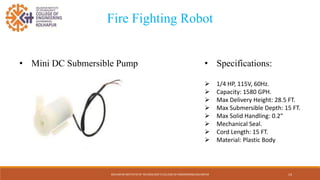 KOLHAPUR INSTITUTE OF TECHNOLOGY’S COLLEGE OF ENGINEERING KOLHAPUR 14
Fire Fighting Robot
• Mini DC Submersible Pump • Specifications:
 1/4 HP, 115V, 60Hz.
 Capacity: 1580 GPH.
 Max Delivery Height: 28.5 FT.
 Max Submersible Depth: 15 FT.
 Max Solid Handling: 0.2"
 Mechanical Seal.
 Cord Length: 15 FT.
 Material: Plastic Body
 