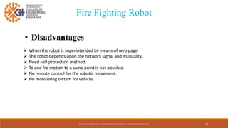 • Disadvantages
KOLHAPUR INSTITUTE OF TECHNOLOGY’S COLLEGE OF ENGINEERING KOLHAPUR
 When the robot is superintended by means of web page
 The robot depends upon the network signal and its quality.
 Need self-protection method.
 To and fro motion to a same point is not possible.
 No remote control for the robotic movement.
 No monitoring system for vehicle.
Fire Fighting Robot
19
 