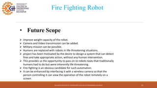 KOLHAPUR INSTITUTE OF TECHNOLOGY’S COLLEGE OF ENGINEERING KOLHAPUR 21
Fire Fighting Robot
• Future Scope
 Improve weight capacity of the robot.
 Camera and Video transmission can be added.
 Military mission can be possible.
 Humans are replaced with robots in life-threatening situations.
 project has been motivated by the desire to design a system that can detect
fires and take appropriate action, without any human intervention.
 This provides us the opportunity to pass on to robots tasks that traditionally
humans had to do but were inherently life threatening.
 Fire-fighting is an obvious candidate for such automation.
 It can be enhanced by interfacing it with a wireless camera so that the
person controlling it can view the operation of the robot remotely on a
screen.
 