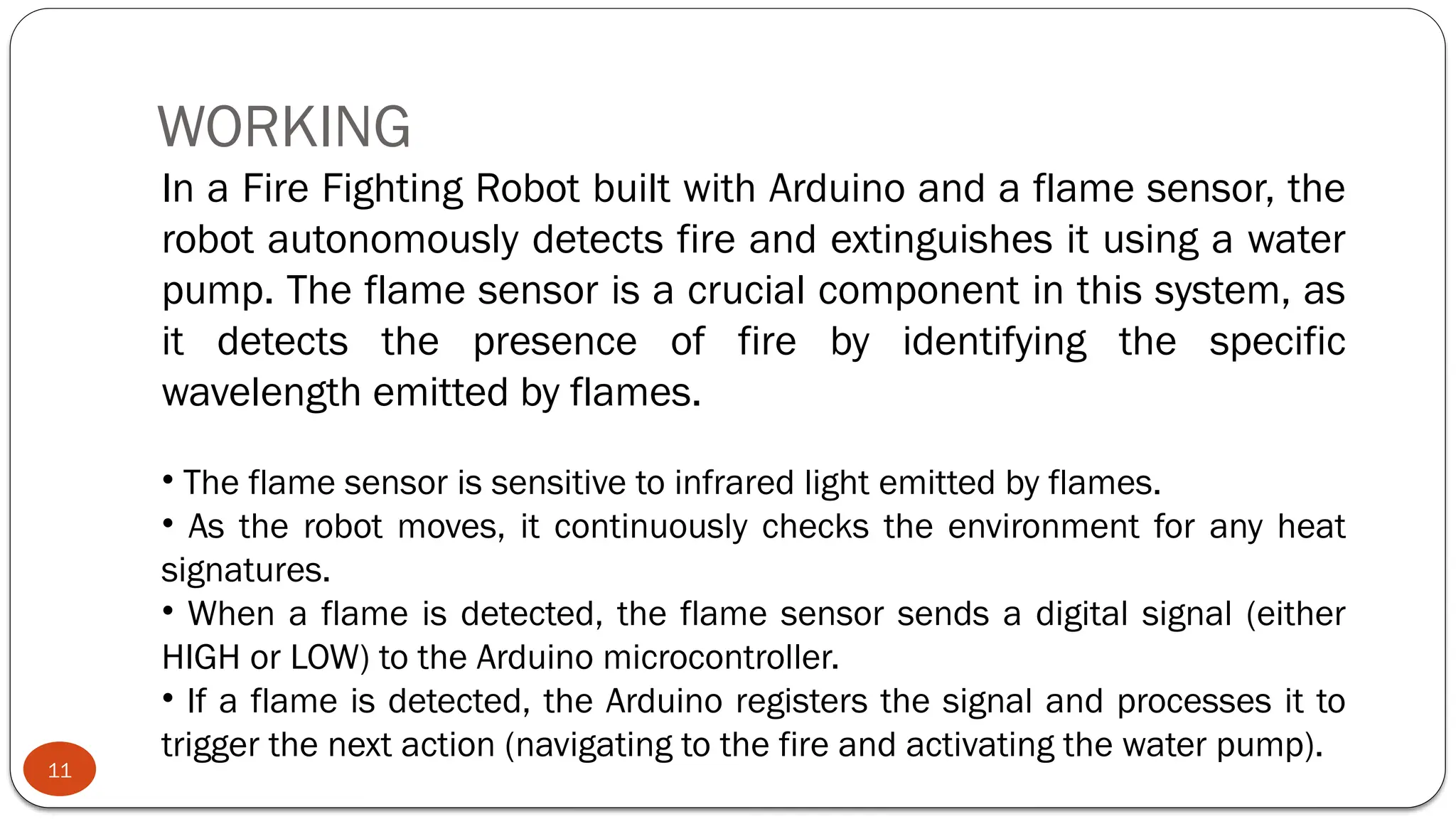 WORKING
11
In a Fire Fighting Robot built with Arduino and a flame sensor, the
robot autonomously detects fire and extinguishes it using a water
pump. The flame sensor is a crucial component in this system, as
it detects the presence of fire by identifying the specific
wavelength emitted by flames.
• The flame sensor is sensitive to infrared light emitted by flames.
• As the robot moves, it continuously checks the environment for any heat
signatures.
• When a flame is detected, the flame sensor sends a digital signal (either
HIGH or LOW) to the Arduino microcontroller.
• If a flame is detected, the Arduino registers the signal and processes it to
trigger the next action (navigating to the fire and activating the water pump).
 