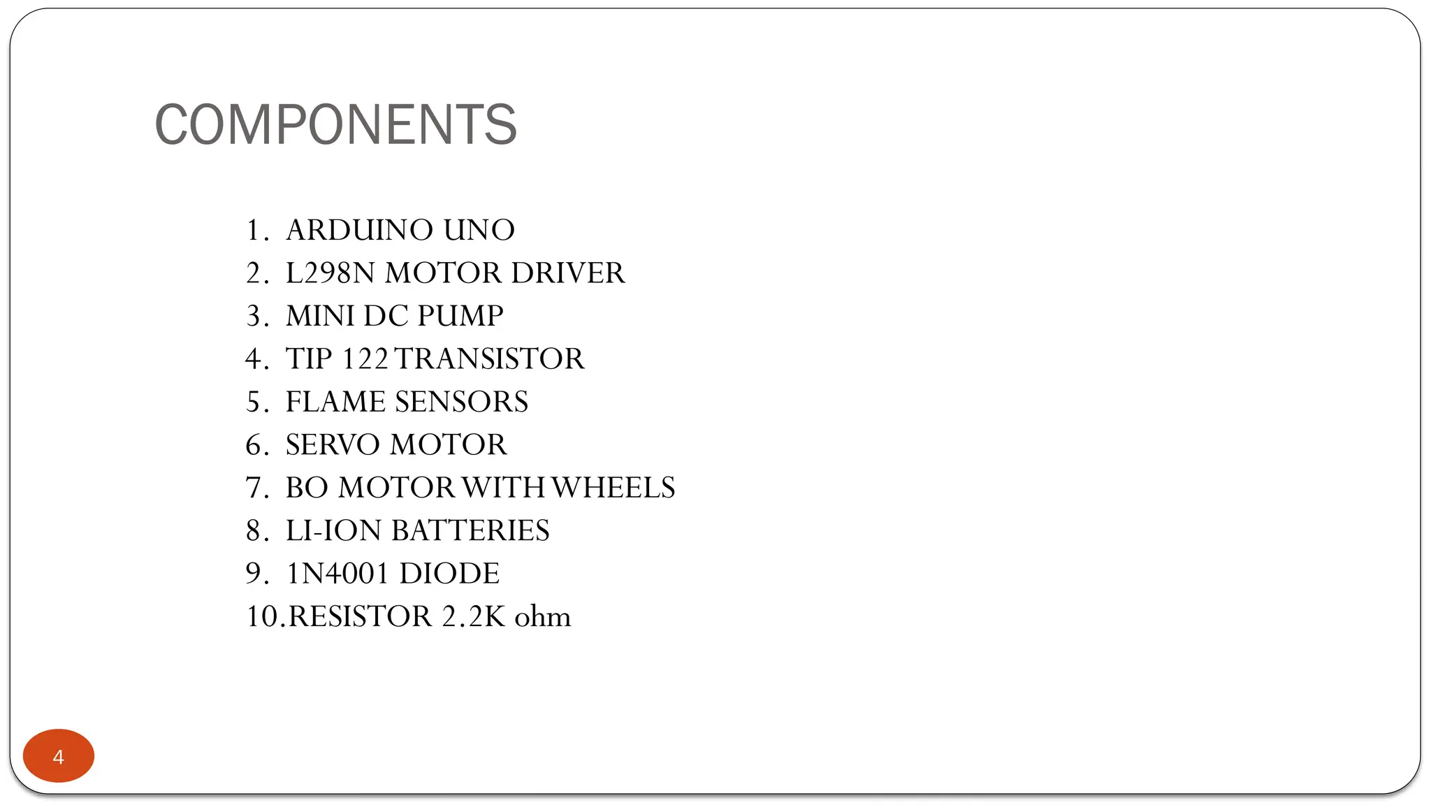 COMPONENTS
4
1. ARDUINO UNO
2. L298N MOTOR DRIVER
3. MINI DC PUMP
4. TIP 122TRANSISTOR
5. FLAME SENSORS
6. SERVO MOTOR
7. BO MOTORWITHWHEELS
8. LI-ION BATTERIES
9. 1N4001 DIODE
10.RESISTOR 2.2K ohm
 