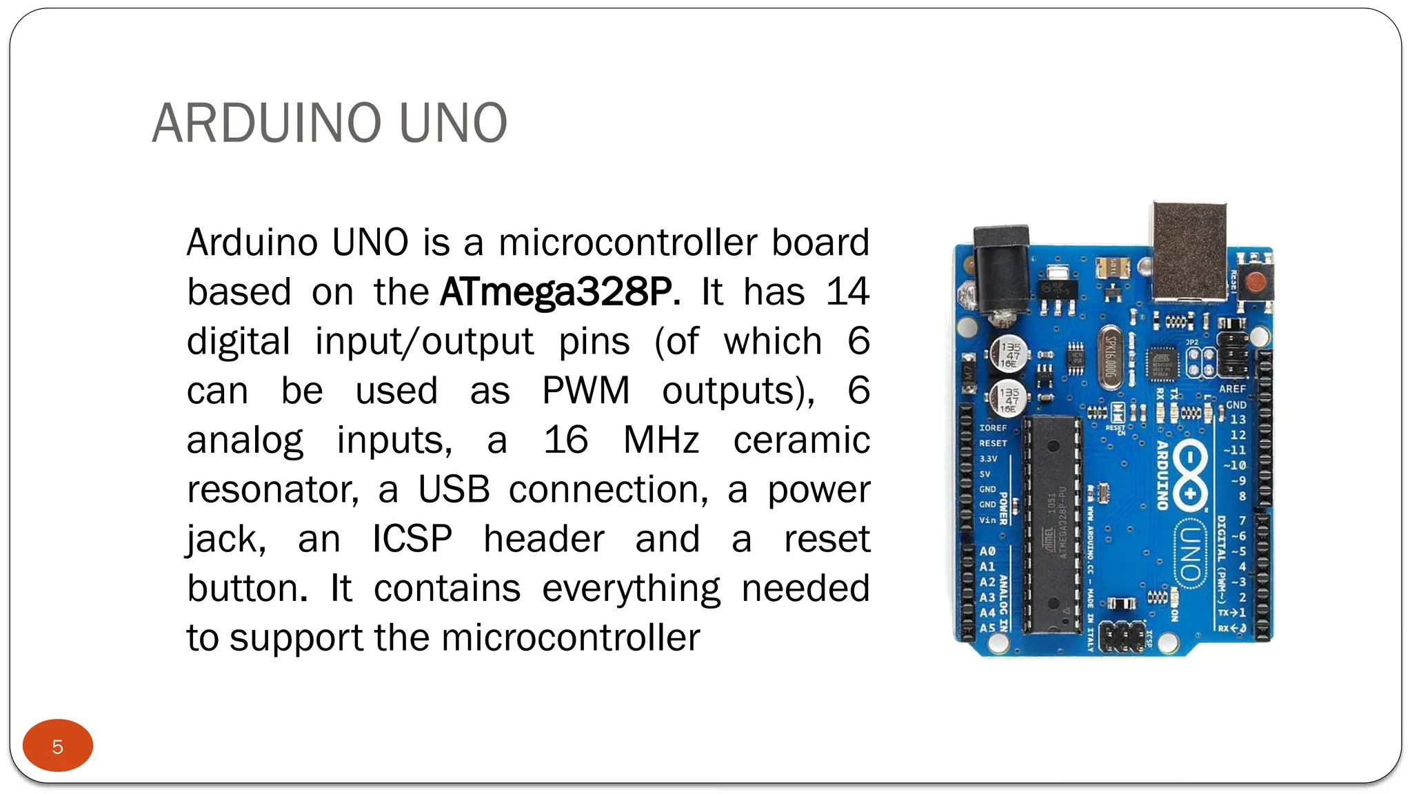 ARDUINO UNO
5
Arduino UNO is a microcontroller board
based on the ATmega328P. It has 14
digital input/output pins (of which 6
can be used as PWM outputs), 6
analog inputs, a 16 MHz ceramic
resonator, a USB connection, a power
jack, an ICSP header and a reset
button. It contains everything needed
to support the microcontroller
 
