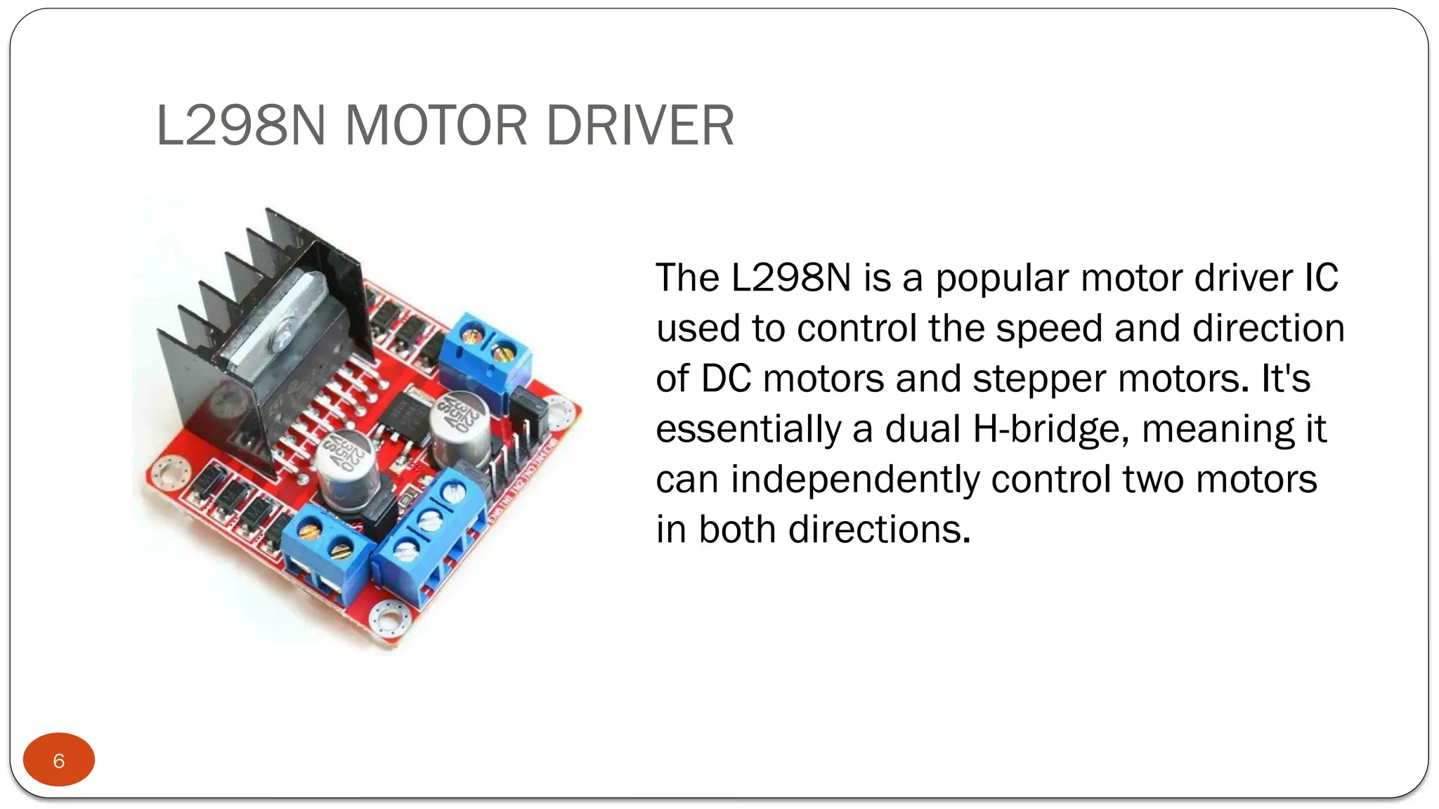 L298N MOTOR DRIVER
6
The L298N is a popular motor driver IC
used to control the speed and direction
of DC motors and stepper motors. It's
essentially a dual H-bridge, meaning it
can independently control two motors
in both directions.
 